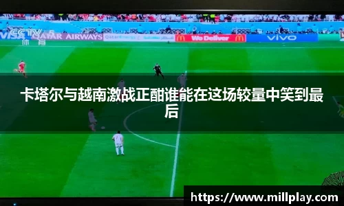 卡塔尔与越南激战正酣谁能在这场较量中笑到最后